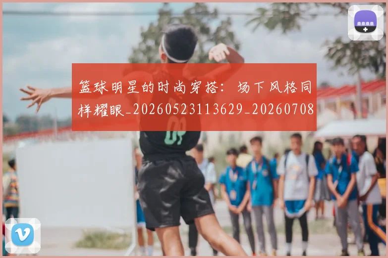 篮球明星的时尚穿搭：场下风格同样耀眼_20260523113629_20260708200604