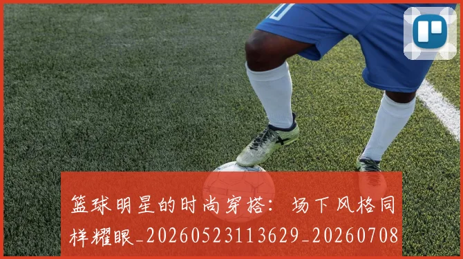 篮球明星的时尚穿搭：场下风格同样耀眼_20260523113629_20260708200604